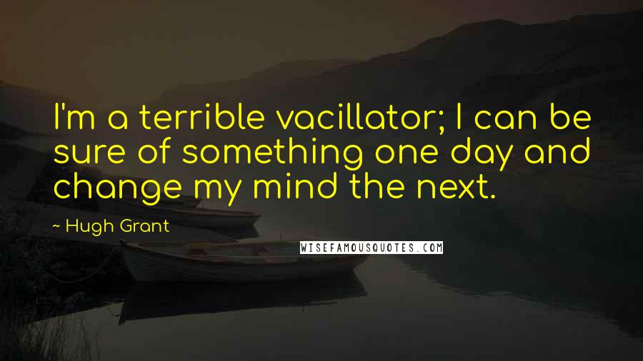 Hugh Grant Quotes: I'm a terrible vacillator; I can be sure of something one day and change my mind the next.
