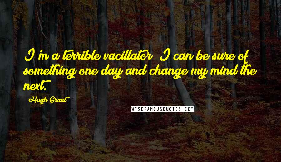 Hugh Grant Quotes: I'm a terrible vacillator; I can be sure of something one day and change my mind the next.