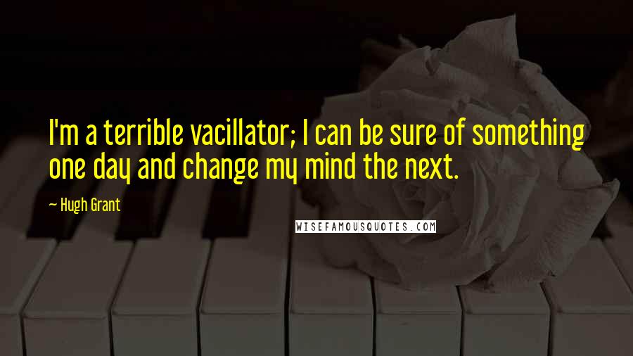 Hugh Grant Quotes: I'm a terrible vacillator; I can be sure of something one day and change my mind the next.