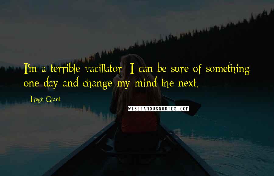 Hugh Grant Quotes: I'm a terrible vacillator; I can be sure of something one day and change my mind the next.