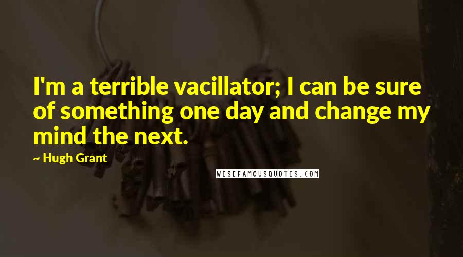 Hugh Grant Quotes: I'm a terrible vacillator; I can be sure of something one day and change my mind the next.
