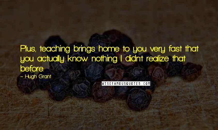 Hugh Grant Quotes: Plus, teaching brings home to you very fast that you actually know nothing. I didn't realize that before.