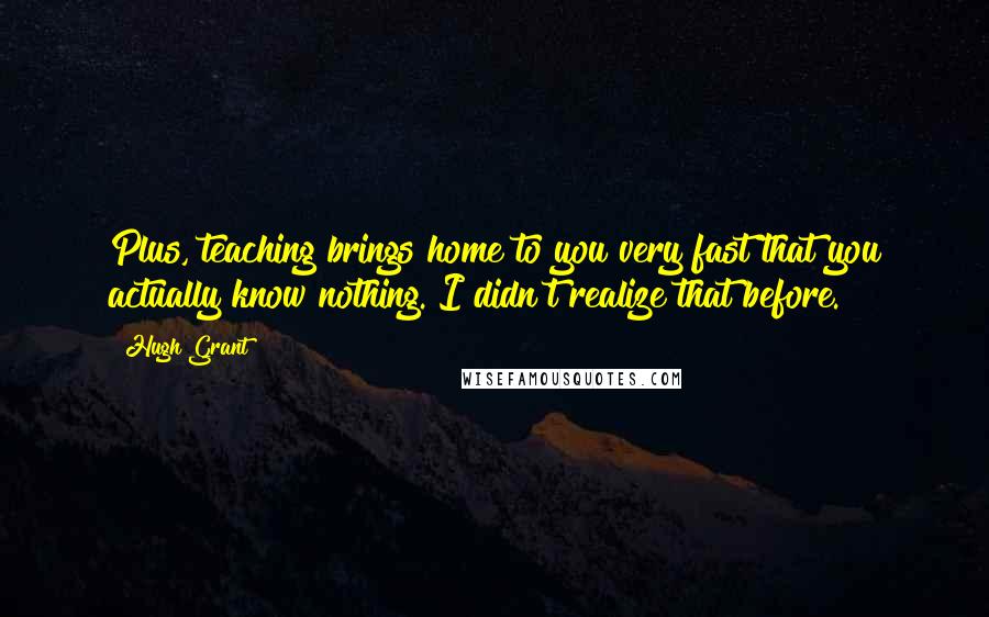 Hugh Grant Quotes: Plus, teaching brings home to you very fast that you actually know nothing. I didn't realize that before.