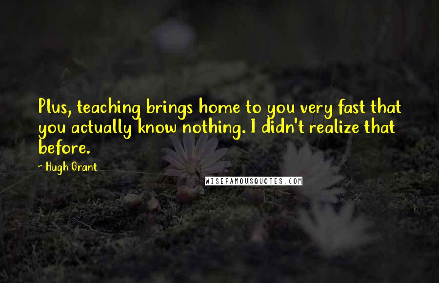 Hugh Grant Quotes: Plus, teaching brings home to you very fast that you actually know nothing. I didn't realize that before.