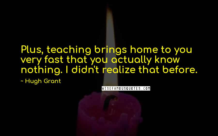 Hugh Grant Quotes: Plus, teaching brings home to you very fast that you actually know nothing. I didn't realize that before.