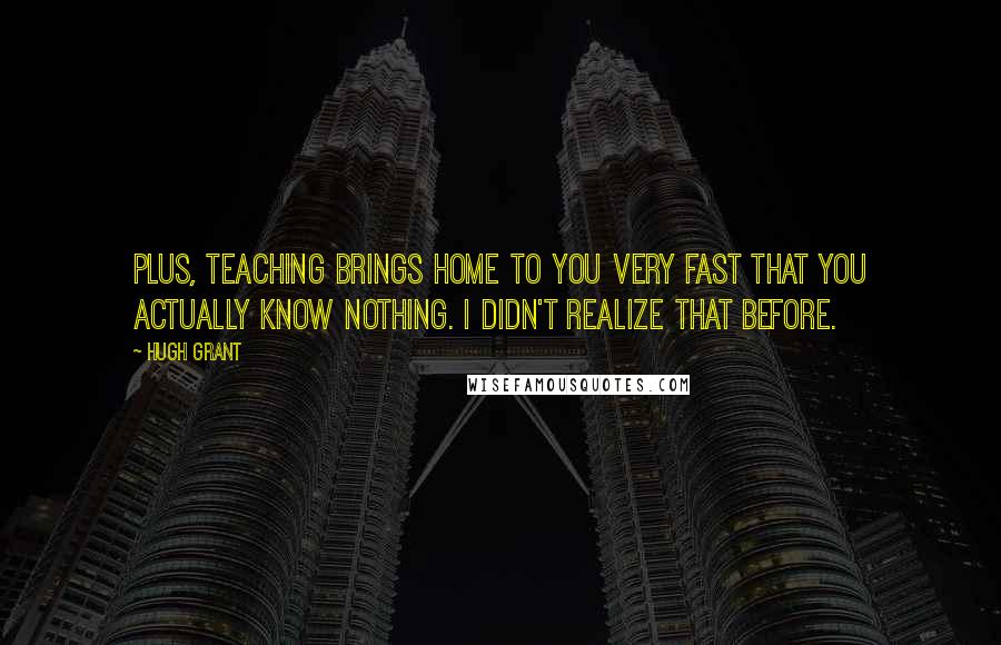 Hugh Grant Quotes: Plus, teaching brings home to you very fast that you actually know nothing. I didn't realize that before.