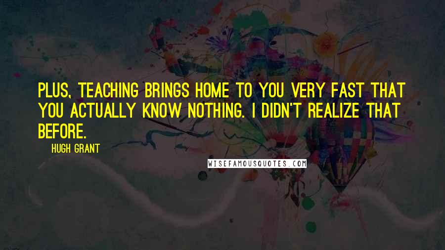 Hugh Grant Quotes: Plus, teaching brings home to you very fast that you actually know nothing. I didn't realize that before.