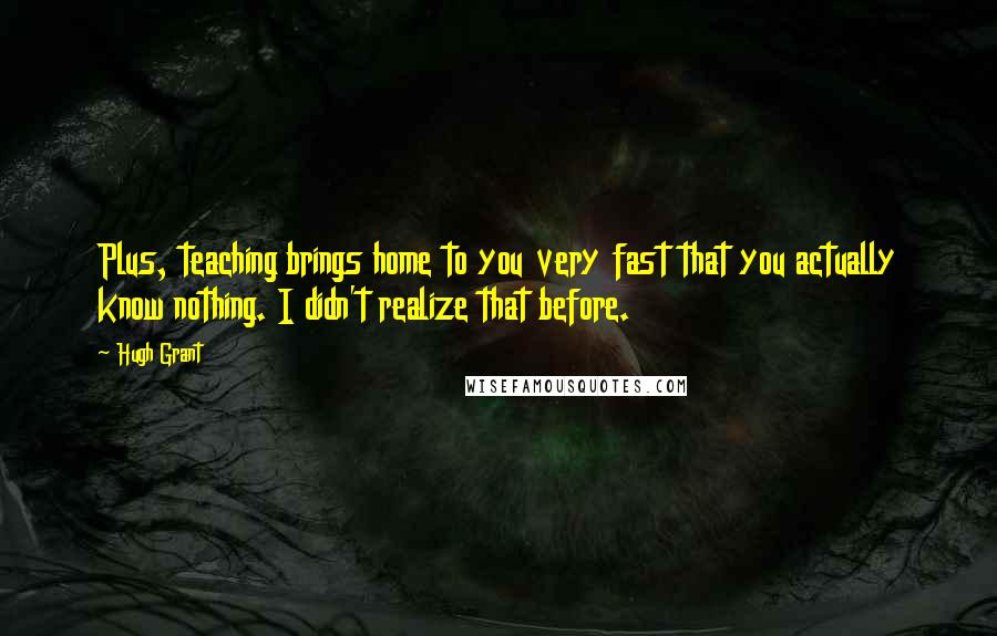 Hugh Grant Quotes: Plus, teaching brings home to you very fast that you actually know nothing. I didn't realize that before.