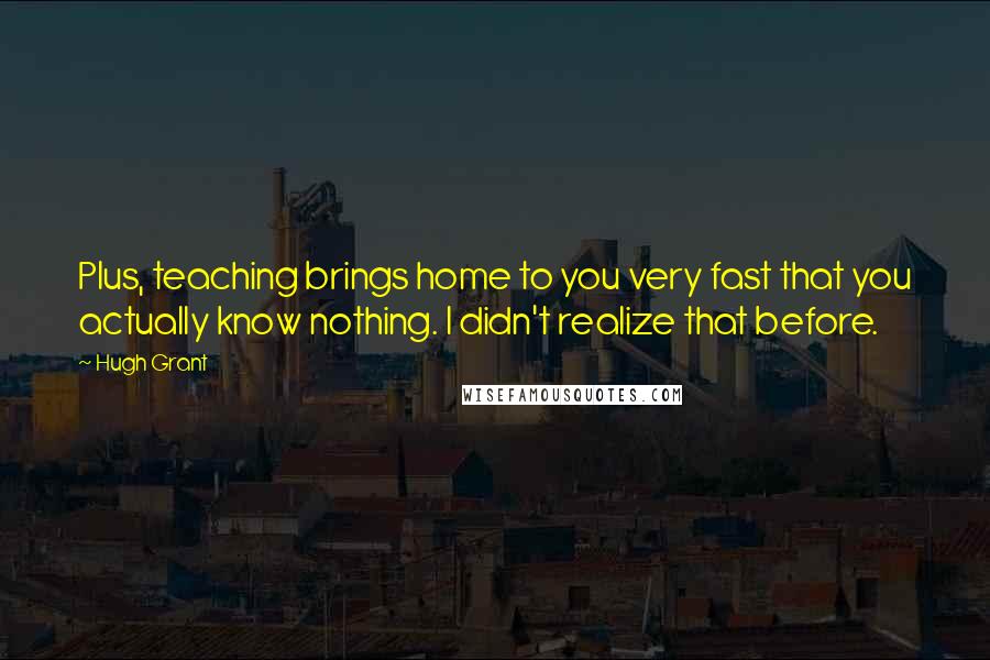 Hugh Grant Quotes: Plus, teaching brings home to you very fast that you actually know nothing. I didn't realize that before.