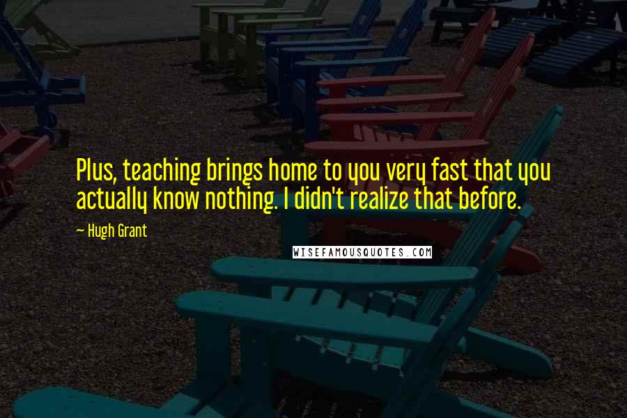 Hugh Grant Quotes: Plus, teaching brings home to you very fast that you actually know nothing. I didn't realize that before.