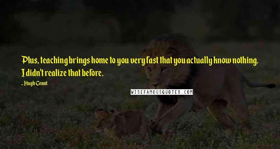 Hugh Grant Quotes: Plus, teaching brings home to you very fast that you actually know nothing. I didn't realize that before.