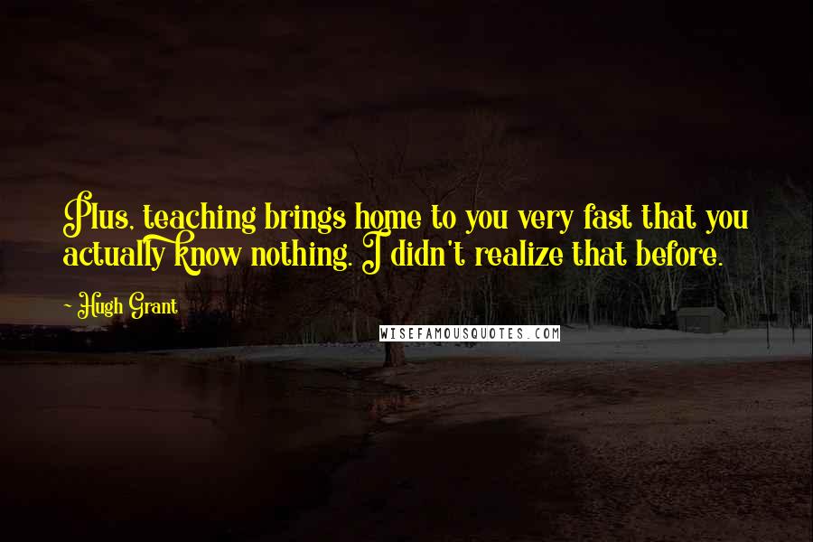Hugh Grant Quotes: Plus, teaching brings home to you very fast that you actually know nothing. I didn't realize that before.