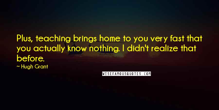 Hugh Grant Quotes: Plus, teaching brings home to you very fast that you actually know nothing. I didn't realize that before.
