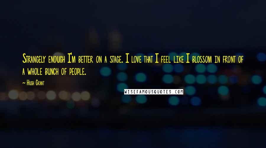 Hugh Grant Quotes: Strangely enough I'm better on a stage. I love that I feel like I blossom in front of a whole bunch of people.