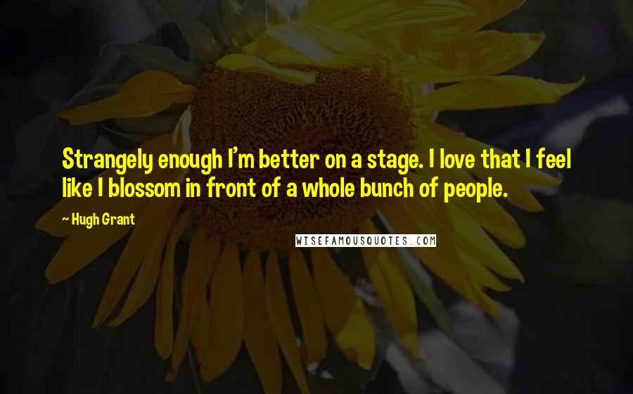 Hugh Grant Quotes: Strangely enough I'm better on a stage. I love that I feel like I blossom in front of a whole bunch of people.