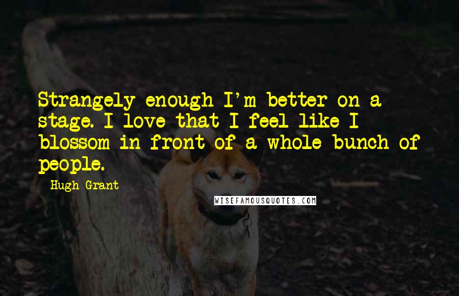 Hugh Grant Quotes: Strangely enough I'm better on a stage. I love that I feel like I blossom in front of a whole bunch of people.