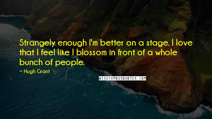 Hugh Grant Quotes: Strangely enough I'm better on a stage. I love that I feel like I blossom in front of a whole bunch of people.