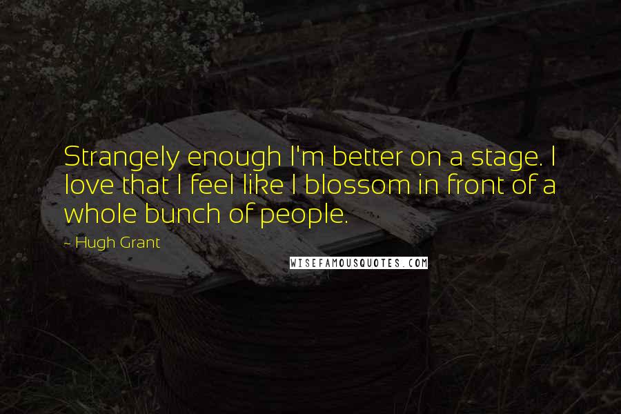Hugh Grant Quotes: Strangely enough I'm better on a stage. I love that I feel like I blossom in front of a whole bunch of people.