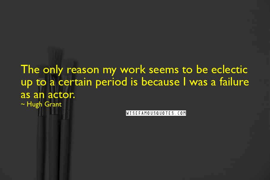 Hugh Grant Quotes: The only reason my work seems to be eclectic up to a certain period is because I was a failure as an actor.