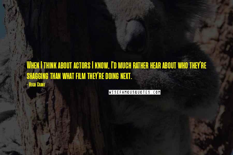 Hugh Grant Quotes: When I think about actors I know, I'd much rather hear about who they're shagging than what film they're doing next.