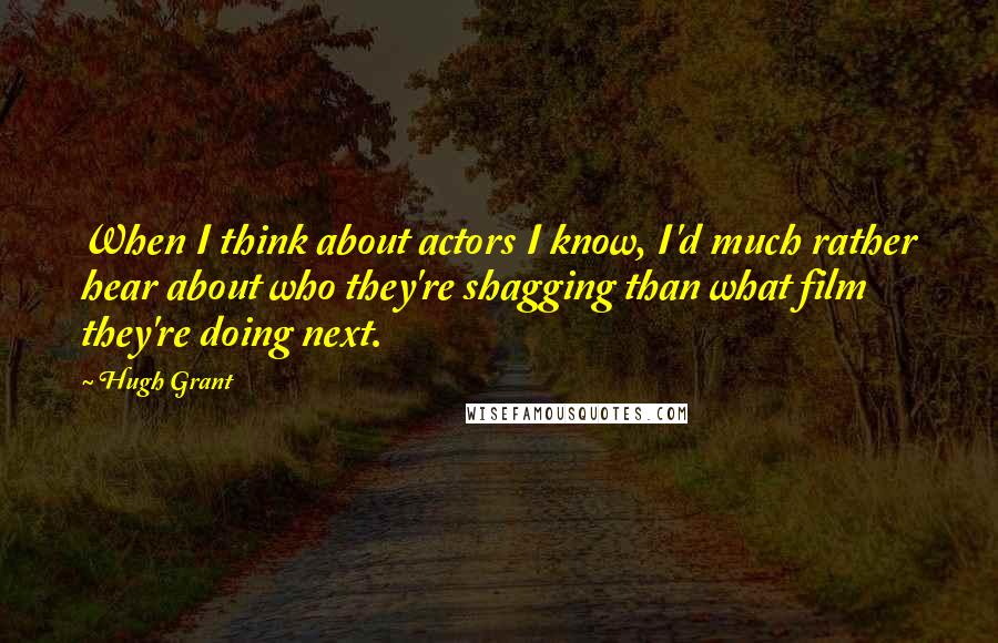 Hugh Grant Quotes: When I think about actors I know, I'd much rather hear about who they're shagging than what film they're doing next.