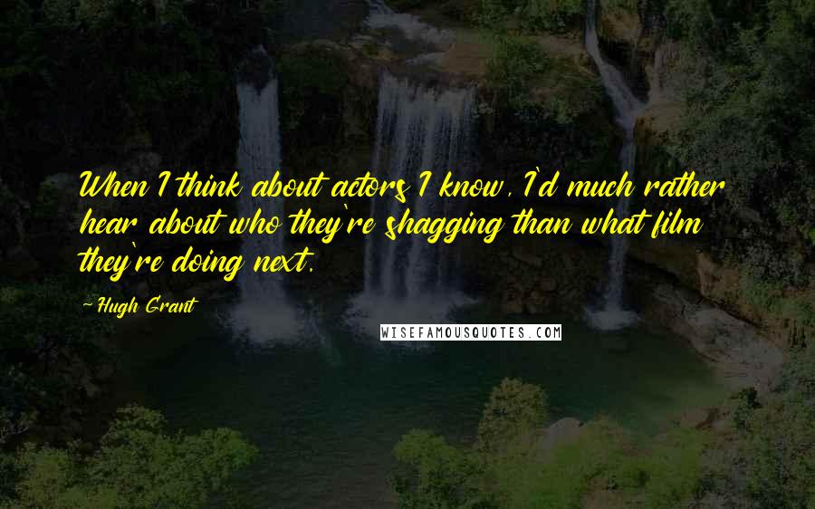 Hugh Grant Quotes: When I think about actors I know, I'd much rather hear about who they're shagging than what film they're doing next.