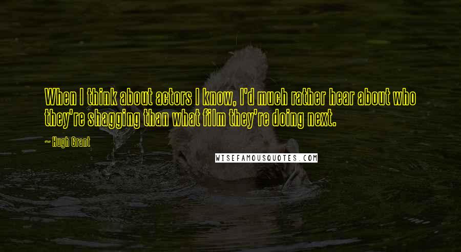 Hugh Grant Quotes: When I think about actors I know, I'd much rather hear about who they're shagging than what film they're doing next.