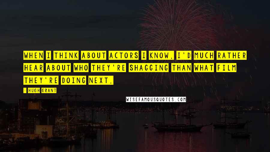 Hugh Grant Quotes: When I think about actors I know, I'd much rather hear about who they're shagging than what film they're doing next.