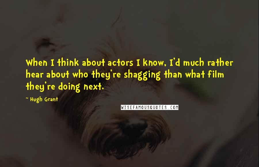 Hugh Grant Quotes: When I think about actors I know, I'd much rather hear about who they're shagging than what film they're doing next.