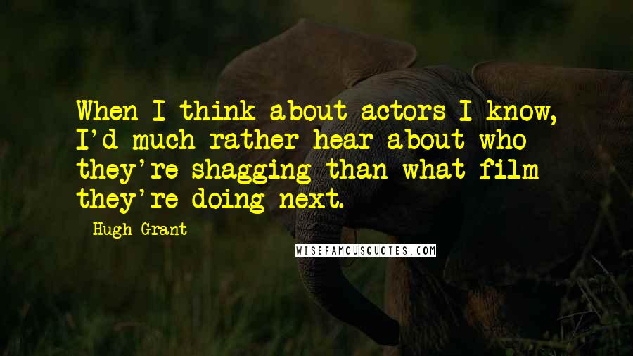 Hugh Grant Quotes: When I think about actors I know, I'd much rather hear about who they're shagging than what film they're doing next.