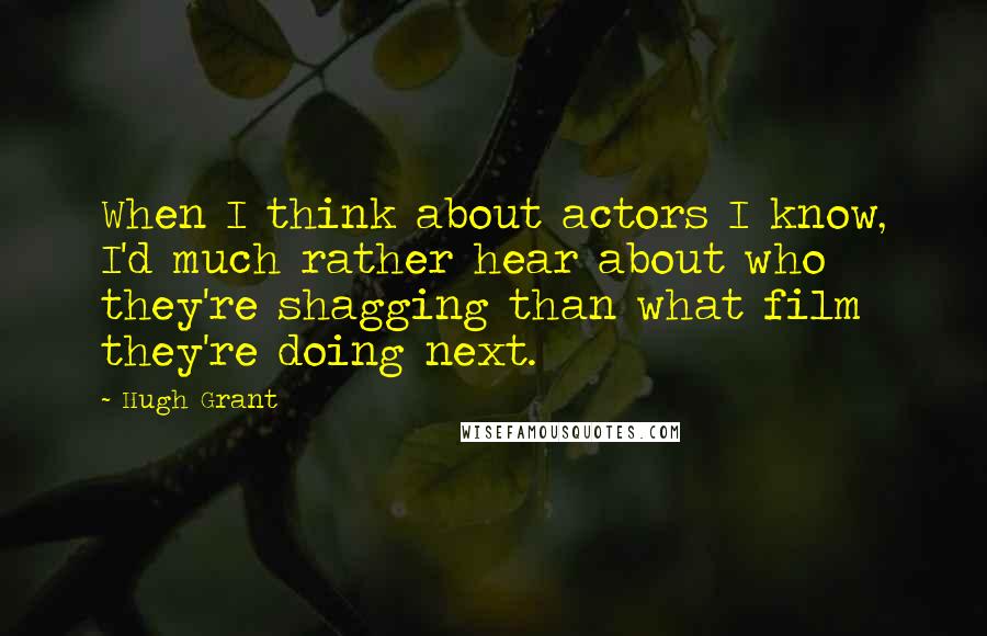 Hugh Grant Quotes: When I think about actors I know, I'd much rather hear about who they're shagging than what film they're doing next.