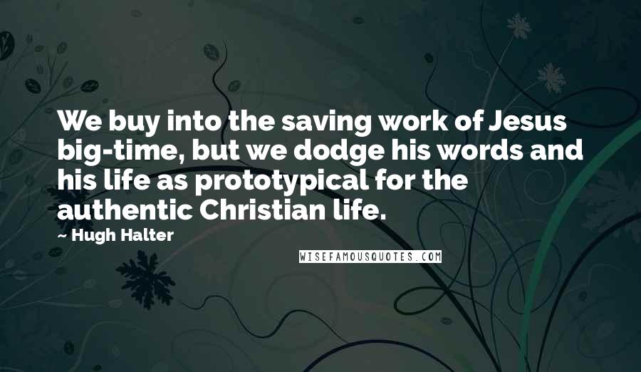 Hugh Halter Quotes: We buy into the saving work of Jesus big-time, but we dodge his words and his life as prototypical for the authentic Christian life.