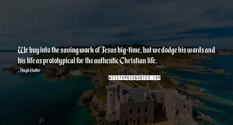 Hugh Halter Quotes: We buy into the saving work of Jesus big-time, but we dodge his words and his life as prototypical for the authentic Christian life.