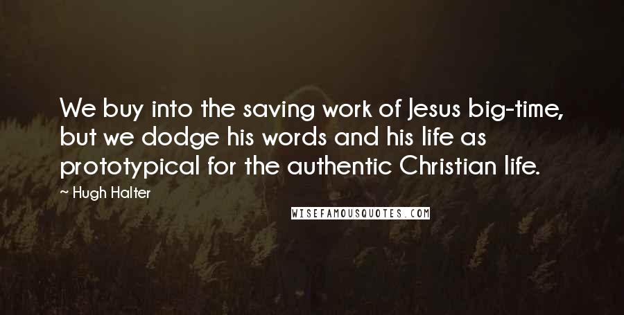 Hugh Halter Quotes: We buy into the saving work of Jesus big-time, but we dodge his words and his life as prototypical for the authentic Christian life.