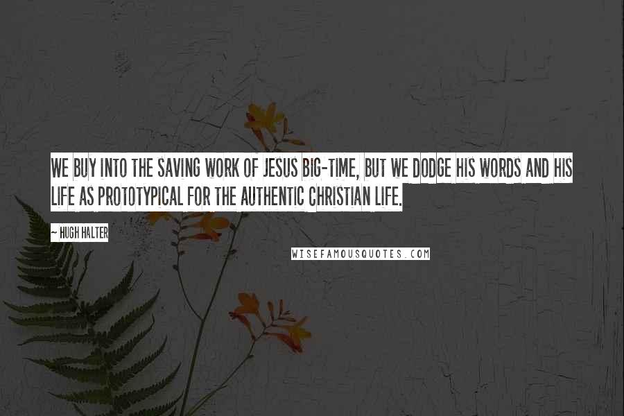 Hugh Halter Quotes: We buy into the saving work of Jesus big-time, but we dodge his words and his life as prototypical for the authentic Christian life.