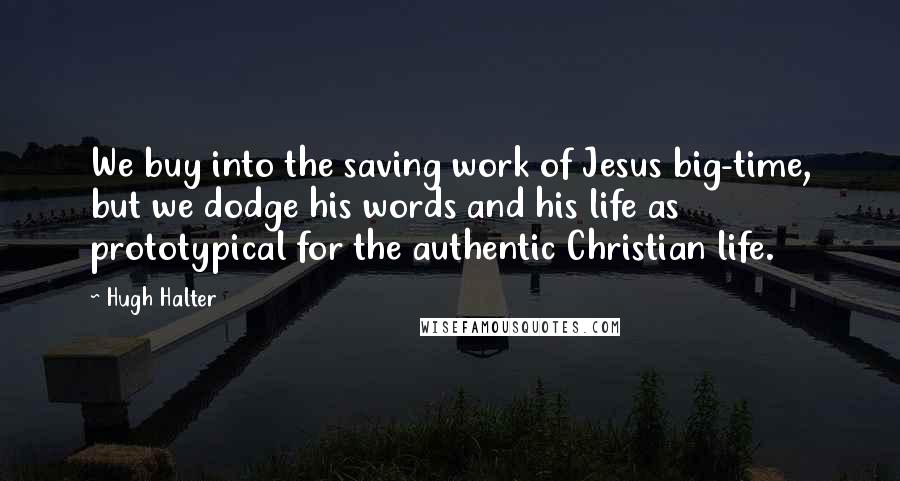 Hugh Halter Quotes: We buy into the saving work of Jesus big-time, but we dodge his words and his life as prototypical for the authentic Christian life.