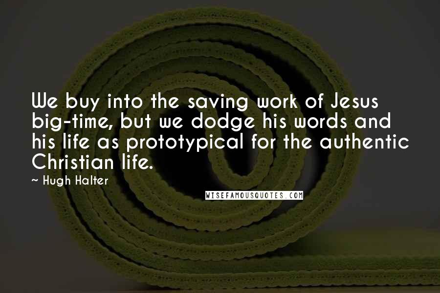 Hugh Halter Quotes: We buy into the saving work of Jesus big-time, but we dodge his words and his life as prototypical for the authentic Christian life.