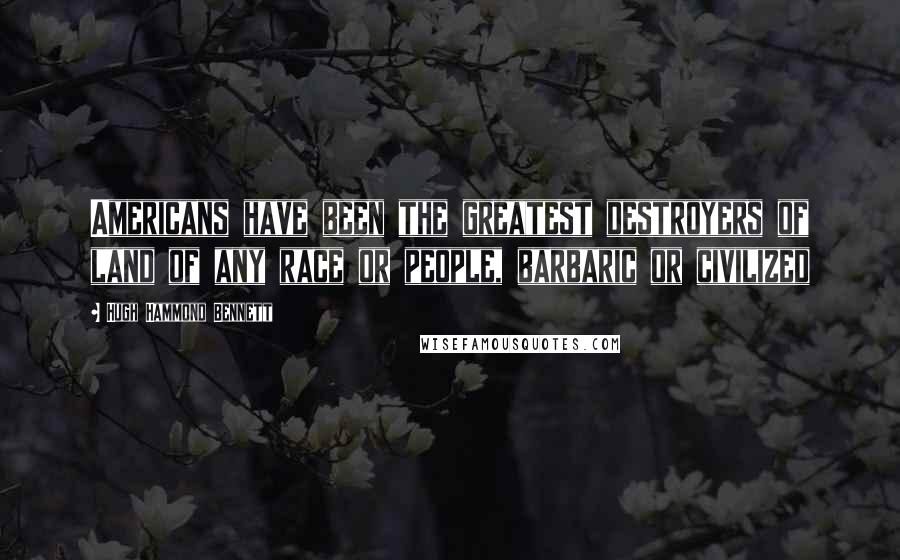 Hugh Hammond Bennett Quotes: Americans have been the greatest destroyers of land of any race or people, barbaric or civilized