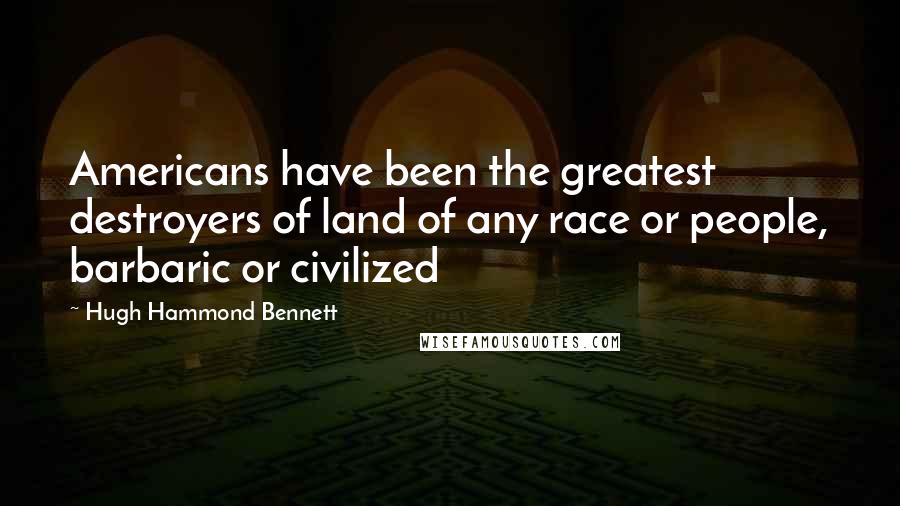 Hugh Hammond Bennett Quotes: Americans have been the greatest destroyers of land of any race or people, barbaric or civilized