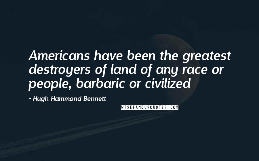 Hugh Hammond Bennett Quotes: Americans have been the greatest destroyers of land of any race or people, barbaric or civilized