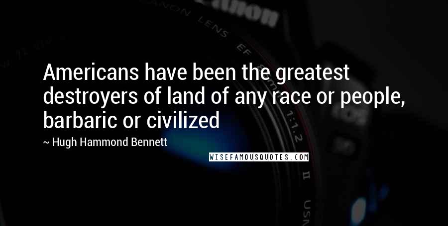 Hugh Hammond Bennett Quotes: Americans have been the greatest destroyers of land of any race or people, barbaric or civilized