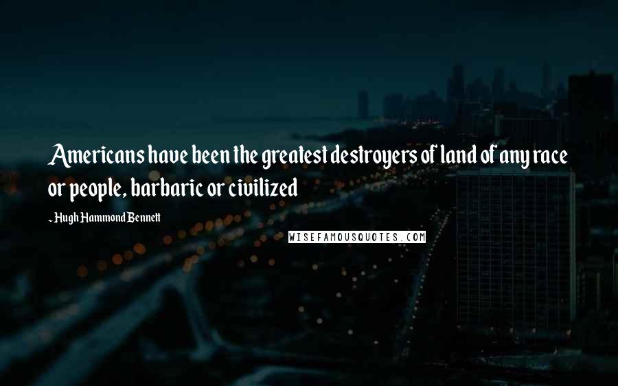 Hugh Hammond Bennett Quotes: Americans have been the greatest destroyers of land of any race or people, barbaric or civilized