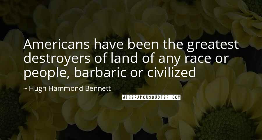 Hugh Hammond Bennett Quotes: Americans have been the greatest destroyers of land of any race or people, barbaric or civilized