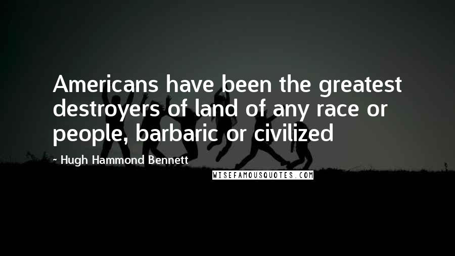 Hugh Hammond Bennett Quotes: Americans have been the greatest destroyers of land of any race or people, barbaric or civilized