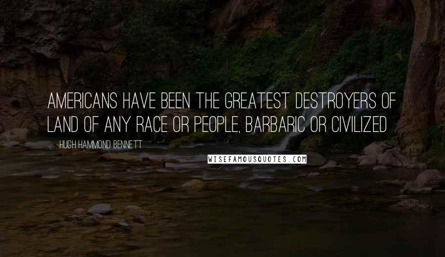 Hugh Hammond Bennett Quotes: Americans have been the greatest destroyers of land of any race or people, barbaric or civilized