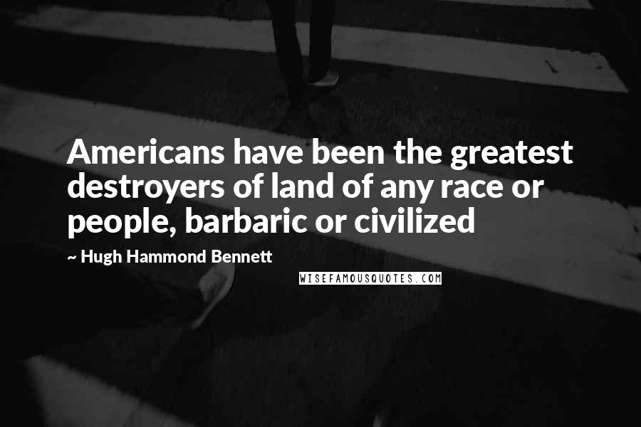 Hugh Hammond Bennett Quotes: Americans have been the greatest destroyers of land of any race or people, barbaric or civilized