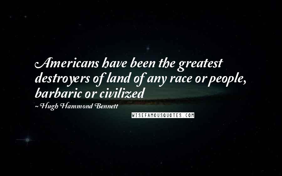 Hugh Hammond Bennett Quotes: Americans have been the greatest destroyers of land of any race or people, barbaric or civilized