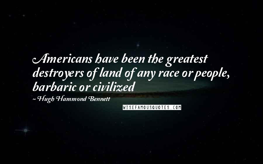 Hugh Hammond Bennett Quotes: Americans have been the greatest destroyers of land of any race or people, barbaric or civilized