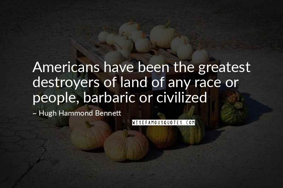 Hugh Hammond Bennett Quotes: Americans have been the greatest destroyers of land of any race or people, barbaric or civilized