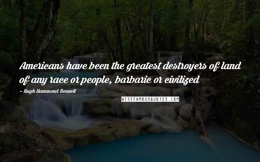 Hugh Hammond Bennett Quotes: Americans have been the greatest destroyers of land of any race or people, barbaric or civilized